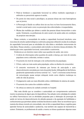 31 
AS MEDIDAS DE PROMOÇÃO À SAÚDE E PREVENÇÃO DE DOENÇAS E AGRAVOS 
 Pode-se fortalecer a capacidade funcional na velhice mediante capacitação e 
estímulos ou prevenindo agravos à saúde; 
 Do ponto de vista social e psicológico, as pessoas idosas são mais heterogêneas 
que os jovens; 
 A Prevenção à Saúde na velhice deve ter seu foco no bom funcionamento físico, 
mental e social assim como na prevenção das enfermidades e incapacidades; 
 Muitas das medidas que afetam a saúde das pessoas idosas transcendem o setor 
saúde. Entretanto, os profissionais do setor social e de saúde estão em condições 
de propiciar essa atenção. 
Nesse contexto, a necessidade de avaliar a capacidade funcional introduziu uma 
nova área de estudos epidemiológicos e estimulou pesquisas utilizando escalas de avaliação 
da capacidade funcional para as atividades de vida diária e atividades instrumentais da 
vida diária. Nesses estudos, o autocuidado está incluído no domínio dessas atividades. Há 
interlocução entre capacidade funcional, autocuidado e autonomia. 
Evidencia-se um domínio maior sobre suas questões de saúde, tais como: 
 A oferta de informações sobre questões de saúde e doença, por meio de veículos 
populares como a televisão, revistas e outros; 
 O aumento do nível de instrução e de conhecimentos da população; 
 O foco, cada vez mais aceito pela população, sobre os direitos do consumidor; 
 O crescente movimento de interesse por formas de auto-ajuda e auto- 
desenvolvimento veiculadas por meio de pocket-books, bibliografia de fácil leitura, 
geralmente apresentada na forma nominal “eu”, “você” e inúmeras outras formas 
de comunicação, quase sempre coloquial, tendo como objetivo mudanças no 
estilo de vida da pessoa; 
 O julgamento cada vez mais difundido sobre a falibilidade do sistema de saúde; 
 O aumento dos custos dos cuidados médicos; 
 As críticas ao sistema de cuidado centrado no hospital. 
Não resta dúvida que se considera o autocuidado um comportamento autônomo 
mesmo na presença de algum grau de dependência. Sua adoção como estratégia de cuidado 
na velhice harmoniza-se com as atividades propostas para a efetivação da promoção da 
saúde em termos de desenvolvimento de atitudes pessoais e da aquisição de habilidades e 
conhecimentos que permitam adotar condutas favoráveis à saúde. Deve-se reconhecer que a 
maioria dos idosos vivendo em comunidade, não só têm a capacidade física e cognitiva para 
aprender formas de autocuidado e praticá-las, mas também são capazes de transmiti-las a 
outrem. Entretanto, os profissionais de saúde e mesmo os idosos questionam algumas vezes 
BlogEnfermagem.com 
 
