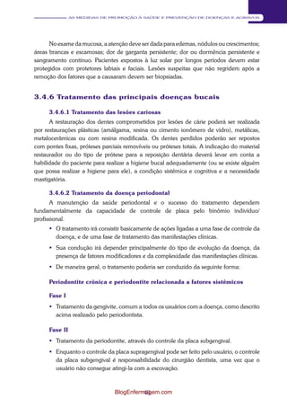 43 
AS MEDIDAS DE PROMOÇÃO À SAÚDE E PREVENÇÃO DE DOENÇAS E AGRAVOS 
No exame da mucosa, a atenção deve ser dada para edemas, nódulos ou crescimentos; 
áreas brancas e escamosas; dor de garganta persistente; dor ou dormência persistente e 
sangramento contínuo. Pacientes expostos à luz solar por longos períodos devem estar 
protegidos com protetores labiais e faciais. Lesões suspeitas que não regridem após a 
remoção dos fatores que a causaram devem ser biopsiadas. 
3.4.6 Tratamento das principais doenças bucais 
3.4.6.1 Tratamento das lesões cariosas 
A restauração dos dentes comprometidos por lesões de cárie poderá ser realizada 
por restaurações plásticas (amálgama, resina ou cimento ionômero de vidro), metálicas, 
metalocerâmicas ou com resina modificada. Os dentes perdidos poderão ser repostos 
com pontes fixas, próteses parciais removíveis ou próteses totais. A indicação do material 
restaurador ou do tipo de prótese para a reposição dentária deverá levar em conta a 
habilidade do paciente para realizar a higiene bucal adequadamente (ou se existe alguém 
que possa realizar a higiene para ele), a condição sistêmica e cognitiva e a necessidade 
mastigatória. 
3.4.6.2 Tratamento da doença periodontal 
A manutenção da saúde periodontal e o sucesso do tratamento dependem 
fundamentalmente da capacidade de controle de placa pelo binômio indivíduo/ 
profissional. 
 O tratamento irá consistir basicamente de ações ligadas a uma fase de controle da 
doença, e de uma fase de tratamento das manifestações clínicas. 
 Sua condução irá depender principalmente do tipo de evolução da doença, da 
presença de fatores modificadores e da complexidade das manifestações clínicas. 
 De maneira geral, o tratamento poderia ser conduzido da seguinte forma: 
Periodontite crônica e periodontite relacionada a fatores sistêmicos 
Fase I 
 Tratamento da gengivite, comum a todos os usuários com a doença, como descrito 
acima realizado pelo periodontista. 
Fase II 
 Tratamento da periodontite, através do controle da placa subgengival. 
 Enquanto o controle da placa supragengival pode ser feito pelo usuário, o controle 
da placa subgengival é responsabilidade do cirurgião dentista, uma vez que o 
usuário não consegue atingi-la com a escovação. 
BlogEnfermagem.com 
 