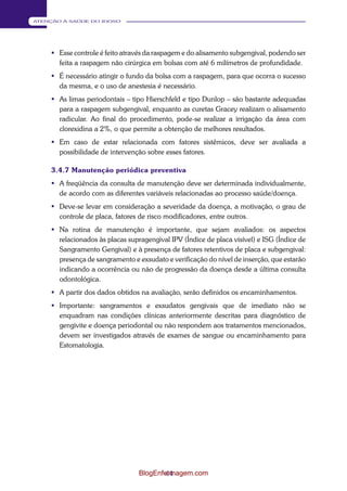 44 
ATENÇÃO À SAÚDE DO IDOSO 
 Esse controle é feito através da raspagem e do alisamento subgengival, podendo ser 
feita a raspagem não cirúrgica em bolsas com até 6 milímetros d e profundidade. 
 É necessário atingir o fundo da bolsa com a raspagem, para que ocorra o sucesso 
da mesma, e o uso de anestesia é necessário. 
 As limas periodontais – tipo Hierschfeld e tipo Dunlop – são bastante adequadas 
para a raspagem subgengival, enquanto as curetas Gracey realizam o alisamento 
radicular. Ao final do procedimento, pode-se realizar a irrigação da área com 
clorexidina a 2%, o que permite a obtenção de melhores resultados. 
 Em caso de estar relacionada com fatores sistêmicos, deve ser avaliada a 
possibilidade de intervenção sobre esses fatores. 
3.4.7 Manutenção periódica preventiva 
 A freqüência da consulta de manutenção deve ser determinada individualmente, 
de acordo com as diferentes variáveis relacionadas ao processo saúde/doença. 
 Deve-se levar em consideração a severidade da doença, a motivação, o grau de 
controle de placa, fatores de risco modificadores, entre outros. 
 Na rotina de manutenção é importante, que sejam avaliados: os aspectos 
relacionados às placas supragengival IPV (Índice de placa visível) e ISG (Índice de 
Sangramento Gengival) e à presença de fatores retentivos de placa e subgengival: 
presença de sangramento e exsudato e verificação do nível de inserção, que estarão 
indicando a ocorrência ou não de progressão da doença desde a última consulta 
odontológica. 
 A partir dos dados obtidos na avaliação, serão definidos os encaminhamentos. 
 Importante: sangramentos e exsudatos gengivais que de imediato não se 
enquadram nas condições clínicas anteriormente descritas para diagnóstico de 
gengivite e doença periodontal ou não respondem aos tratamentos mencionados, 
devem ser investigados através de exames de sangue ou encaminhamento para 
Estomatologia. 
BlogEnfermagem.com 
 