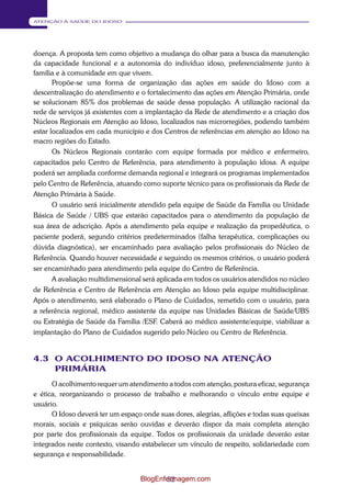 52 
ATENÇÃO À SAÚDE DO IDOSO 
doença. A proposta tem como objetivo a mudança do olhar para a busca da manutenção 
da capacidade funcional e a autonomia do indivíduo idoso, preferencialmente junto à 
família e à comunidade em que vivem. 
Propõe-se uma forma de organização das ações em saúde do Idoso com a 
descentralização do atendimento e o fortalecimento das ações em Atenção Primária, onde 
se solucionam 85% dos problemas de saúde dessa população. A utilização racional da 
rede de serviços já existentes com a implantação da Rede de atendimento e a criação dos 
Núcleos Regionais em Atenção ao Idoso, localizados nas microrregiões, podendo também 
estar localizados em cada município e dos Centros de referências em atenção ao Idoso na 
macro regiões do Estado. 
Os Núcleos Regionais contarão com equipe formada por médico e enfermeiro, 
capacitados pelo Centro de Referência, para atendimento à população idosa. A equipe 
poderá ser ampliada conforme demanda regional e integrará os programas implementados 
pelo Centro de Referência, atuando como suporte técnico para os profissionais da Rede de 
Atenção Primária à Saúde. 
O usuário será inicialmente atendido pela equipe de Saúde da Família ou Unidade 
Básica de Saúde / UBS que estarão capacitados para o atendimento da população de 
sua área de adscrição. Após a atendimento pela equipe e realização da propedêutica, o 
paciente poderá, segundo critérios predeterminados (falha terapêutica, complicações ou 
dúvida diagnóstica), ser encaminhado para avaliação pelos profissionais do Núcleo de 
Referência. Quando houver necessidade e seguindo os mesmos critérios, o usuário poderá 
ser encaminhado para atendimento pela equipe do Centro de Refer ência. 
A avaliação multidimensional será aplicada em todos os usuários atendidos no núcleo 
de Referência e Centro de Referência em Atenção ao Idoso pela equipe multidisciplinar. 
Após o atendimento, será elaborado o Plano de Cuidados, remetido com o usuário, para 
a referência regional, médico assistente da equipe nas Unidades Básicas de Saúde/UBS 
ou Estratégia de Saúde da Família /ESF. Caberá ao médico assistente/equipe, viabilizar a 
implantação do Plano de Cuidados sugerido pelo Núcleo ou Centro de Referência. 
4.3 O ACOLHIMENTO DO IDOSO NA ATENÇÃO PRIMÁRIA 
O acolhimento requer um atendimento a todos com atenção, postura eficaz, segurança 
e ética, reorganizando o processo de trabalho e melhorando o vínculo entre equipe e 
usuário. 
O Idoso deverá ter um espaço onde suas dores, alegrias, aflições e todas suas queixas 
morais, sociais e psíquicas serão ouvidas e deverão dispor da mais completa atenção 
por parte dos profissionais da equipe. Todos os profissionais da unidade deverão estar 
integrados neste contexto, visando estabelecer um vínculo de respeito, solidariedade com 
segurança e responsabilidade. 
BlogEnfermagem.com 
 