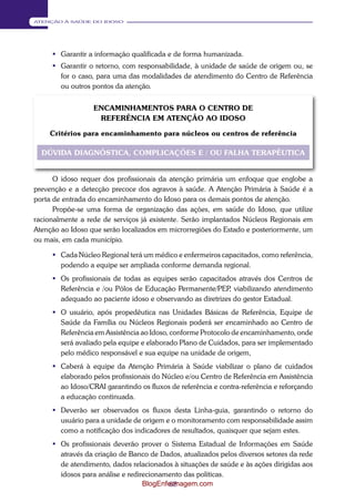 68 
ATENÇÃO À SAÚDE DO IDOSO 
 Garantir a informação qualificada e de forma humanizada. 
 Garantir o retorno, com responsabilidade, à unidade de saúde de origem ou, se 
for o caso, para uma das modalidades de atendimento do Centro de Referência 
ou outros pontos da atenção. 
ENCAMINHAMENTOS PARA O CENTRO DE 
REFERÊNCIA EM ATENÇÃO AO IDOSO 
Critérios para encaminhamento para núcleos ou centros de referência 
DÚVIDA DIAGNÓSTICA, COMPLICAÇÕES E / OU FALHA TERAPÊUTICA 
O idoso requer dos profissionais da atenção primária um enfoque que englobe a 
prevenção e a detecção precoce dos agravos à saúde. A Atenção Primária à Saúde é a 
porta de entrada do encaminhamento do Idoso para os demais pontos de atenção. 
Propõe-se uma forma de organização das ações, em saúde do Idoso, que utilize 
racionalmente a rede de serviços já existente. Serão implantados Núcleos Regionais em 
Atenção ao Idoso que serão localizados em microrregiões do Estado e posteriormente, um 
ou mais, em cada município. 
 Cada Núcleo Regional terá um médico e enfermeiros capacitados, como referência, 
podendo a equipe ser ampliada conforme demanda regional. 
 Os profissionais de todas as equipes serão capacitados através dos Centros de 
Referência e /ou Pólos de Educação Permanente/PEP, viabilizando atendimento 
adequado ao paciente idoso e observando as diretrizes do gestor Estadual. 
 O usuário, após propedêutica nas Unidades Básicas de Referência, Equipe de 
Saúde da Família ou Núcleos Regionais poderá ser encaminhado ao Centro de 
Referência em Assistência ao Idoso, conforme Protocolo de encaminhamento, onde 
será avaliado pela equipe e elaborado Plano de Cuidados, para ser implementado 
pelo médico responsável e sua equipe na unidade de origem, 
 Caberá à equipe da Atenção Primária à Saúde viabilizar o plano de cuidados 
elaborado pelos profissionais do Núcleo e/ou Centro de Referência em Assistência 
ao Idoso/CRAI garantindo os fluxos de referência e contra-referência e reforçando 
a educação continuada. 
 Deverão ser observados os fluxos desta Linha-guia, garantindo o retorno do 
usuário para a unidade de origem e o monitoramento com responsabilidade assim 
como a notificação dos indicadores de resultados, quaisquer que sejam estes. 
 Os profissionais deverão prover o Sistema Estadual de Informações em Saúde 
através da criação de Banco de Dados, atualizados pelos diversos setores da rede 
de atendimento, dados relacionados à situações de saúde e às ações dirigidas aos 
idosos para análise e redirecionamento das políticas. 
BlogEnfermagem.com 
 