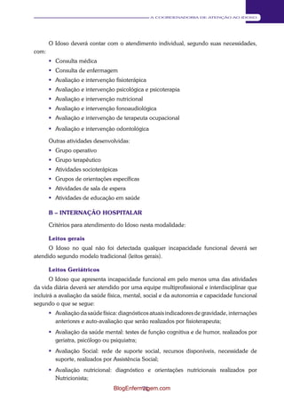 71 
A COORDENADORIA DE ATENÇÃO AO IDOSO 
O Idoso deverá contar com o atendimento individual, segundo suas necessidades, 
com: 
 Consulta médica 
 Consulta de enfermagem 
 Avaliação e intervenção fisioterápica 
 Avaliação e intervenção psicológica e psicoterapia 
 Avaliação e intervenção nutricional 
 Avaliação e intervenção fonoaudiológica 
 Avaliação e intervenção de terapeuta ocupacional 
 Avaliação e intervenção odontológica 
Outras atividades desenvolvidas: 
 Grupo operativo 
 Grupo terapêutico 
 Atividades socioterápicas 
 Grupos de orientações específicas 
 Atividades de sala de espera 
 Atividades de educação em saúde 
B – INTERNAÇÃO HOSPITALAR 
Critérios para atendimento do Idoso nesta modalidade: 
Leitos gerais 
O Idoso no qual não foi detectada qualquer incapacidade funcional deverá ser 
atendido segundo modelo tradicional (leitos gerais). 
Leitos Geriátricos 
O Idoso que apresenta incapacidade funcional em pelo menos uma das atividades 
da vida diária deverá ser atendido por uma equipe multiprofissional e interdisciplinar que 
incluirá a avaliação da saúde física, mental, social e da autonomia e capacidade funcional 
segundo o que se segue: 
 Avaliação da saúde física: diagnósticos atuais indicadores de gravidade, internações 
anteriores e auto-avaliação que serão realizados por fisioterapeuta; 
 Avaliação da saúde mental: testes de função cognitiva e de humor, realizados por 
geriatra, psicólogo ou psiquiatra; 
 Avaliação Social: rede de suporte social, recursos disponíveis, necessidade de 
suporte, realizados por Assistência Social; 
 Avaliação nutricional: diagnóstico e orientações nutricionais realizados por 
Nutricionista; 
BlogEnfermagem.com 
 