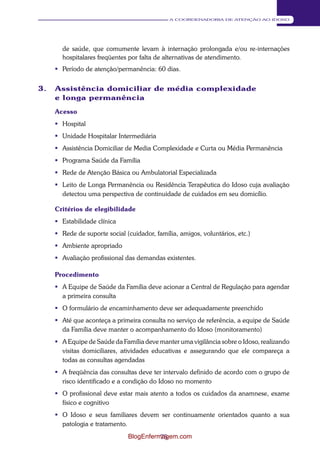 75 
A COORDENADORIA DE ATENÇÃO AO IDOSO 
de saúde, que comumente levam à internação prolongada e/ou re-internações 
hospitalares freqüentes por falta de alternativas de atendimento. 
 Período de atenção/permanência: 60 dias. 
3. Assistência domiciliar de média complexidade 
e longa permanência 
Acesso 
 Hospital 
 Unidade Hospitalar Intermediária 
 Assistência Domiciliar de Media Complexidade e Curta ou Média Permanência 
 Programa Saúde da Família 
 Rede de Atenção Básica ou Ambulatorial Especializada 
 Leito de Longa Permanência ou Residência Terapêutica do Idoso cuja avaliação 
detectou uma perspectiva de continuidade de cuidados em seu domicílio. 
Critérios de elegibilidade 
 Estabilidade clínica 
 Rede de suporte social (cuidador, família, amigos, voluntários, etc.) 
 Ambiente apropriado 
 Avaliação profissional das demandas existentes. 
Procedimento 
 A Equipe de Saúde da Família deve acionar a Central de Regulação para agendar 
a primeira consulta 
 O formulário de encaminhamento deve ser adequadamente preenchido 
 Até que aconteça a primeira consulta no serviço de referência, a equipe de Saúde 
da Família deve manter o acompanhamento do Idoso (monitoramento) 
 A Equipe de Saúde da Família deve manter uma vigilância sobre o Idoso, realizando 
visitas domiciliares, atividades educativas e assegurando que ele compareça a 
todas as consultas agendadas 
 A freqüência das consultas deve ter intervalo definido de acordo com o grupo de 
risco identificado e a condição do Idoso no momento 
 O profissional deve estar mais atento a todos os cuidados da anamnese, exame 
físico e cognitivo 
 O Idoso e seus familiares devem ser continuamente orientados quanto a sua 
patologia e tratamento. 
BlogEnfermagem.com 
 