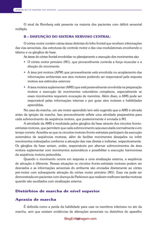 86 
ATENÇÃO À SAÚDE DO IDOSO 
O sinal de Romberg está presente na maioria dos pacientes com déficit sensorial 
múltiplo. 
B – DISFUNÇÃO DO SISTEMA NERVOSO CENTRAL: 
O córtex motor contém várias áreas distintas do lobo frontal que recebem informações 
das vias sensoriais, das estruturas de controle motor e das vias modulatoriais envolvendo o 
tálamo e os gânglios da base. 
As áreas do córtex frontal envolvidas no planejamento e execução dos movimentos são: 
 O córtex motor primário (M1), que provavelmente controla a força muscular e a 
direção do movimento 
 A área pré-motora (APM) que provavelmente está envolvida no acoplamento das 
informações ambientais aos atos motores podendo ser responsável pela resposta 
motora aos estímulos externos 
 A área motora suplementar (AMS) que está possivelmente envolvida na preparação 
motora e execução de movimentos voluntários complexos, especialmente se 
esses movimentos requerem evocação de memória. Além disso, a AMS pode ser 
responsável pelas informações internas e por guiar atos motores e habilidades 
aprendidas. 
No caso da marcha, um ato motor aprendido tem sido sugerido que a AMS é ativada 
antes da ignição da marcha. Isso provavelmente reflete uma atividade preparatória para 
cada submovimento da seqüência motora, que posteriormente é enviada à M1. 
A atividade da AMS é modulada pelos gânglios da base através dos circuitos fronto- 
estriatais motores, que permitem que cada submovimento seja executada normalmente e em 
tempo correto. Acredita-se que os circuitos motores fronto-estriatais participem da execução 
automática de seqüências motoras, além de facilitar movimentos desejados ou inibir 
movimentos indesejados conforme a ativação das vias diretas e indiretas, respectivamente. 
Os gânglios da base seriam, então, responsáveis por alternar submovimentos da área 
motora suplementar com movimentos automáticos e possibilitar a execução harmoniosa 
da seqüência motora pretendida. 
Quando o movimento ocorre em resposta a uma sinalização externa, a seqüência 
de ativação é diferente. Nessas situações os circuitos fronto-estriatais motores podem ser 
desviados e as informações sensoriais do ambiente são enviadas diretamente ao córtex 
pré-motor com subseqüente ativação do córtex motor primário (M1). Essa via pode ser 
demonstrada em pacientes com doença de Parkinson que realizam melhores tarefas motoras 
quando são auxiliados com sinalização externa. 
Distúrbios de marcha de nível superior 
Apraxia de marcha 
É definida como a perda da habilidade para usar os membros inferiores no ato da 
marcha, sem que existam evidências de alterações sensoriais ou distúrbios do aparelho 
BlogEnfermagem.com 
 