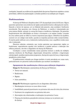 91 
AS PRINCIPAIS PATOLOGIAS: OS GIGANTES DA GERIATRIA 
mielopatia, baseado na evidência de espasticidade das pernas (hipertonia espástica e sinais 
piramidais), déficits de propiocepção e achados positivos na avaliação por imagem. 
Parkinsonismo 
A doença de Parkinson idiopática afeta 1,5% da população acima de 65 anos. Alguns 
pacientes apresentam uma síndrome de rigidez axial predominante e alterações de marcha. 
Quando o tremor de repouso, uni ou bilateral está presente, essa condição é facilmente 
reconhecida. Nos pacientes com doença de Parkinson, a marcha é caracterizada por 
uma postura fletida, redução no swing dos braços e tendência a festinação. Os pacientes 
freqüentemente têm dificuldades ao iniciar o movimento e ao realizar viradas. Levantar 
de uma cadeira pode ser difícil ou mesmo impossível para alguns. Distúrbios de equilíbrio 
ocorrem em um estágio mais tardio, quando as respostas posturais estão comprometidas. 
A marcha pode melhorar com o tratamento medicamentoso, mas o equilíbrio muitas vezes 
não é restaurado. 
Devemos salientar, entretanto, que muitos pacientes que apresentam rigidez ou 
bradicinesia, especialmente aqueles com tendência a quedas precoce e disfunção dos 
reflexos posturais, não têm o diagnóstico de doença de Parkinson. 
Condições a serem consideradas nesses pacientes incluem a atrofia de múltiplos 
sistemas (síndrome de Shy-Drager, degeneração olivopontino cerebelar e degeneração 
estriatonigral), paralisia supranuclear progressiva, doença de copos de Lewy e degeneração 
gangliônica cortico-basal. 
O parkinsonismo induzido por drogas também é muito prevalente em nosso meio, 
particularmente em pacientes institucionalizados que recebem neurolépticos. 
Agrupamento das manifestações clínicas para utilização diagnóstica 
Grupo A: Manifestações características da Doença de Parkinson 
 Tremor em repouso 
 Bradicinesia 
 Rigidez 
 Início assimétrico 
Grupo B: Manifestações sugestivas de um diagnóstico alternativo 
 Manifestações incomuns no curso clínico inicial 
 Instabilidade postural proeminente nos primeiros três anos de início dos sintomas 
 Fenômeno do congelamento nos primeiros três anos 
 Alucinações não relacionadas a medicações nos primeiros 3 anos 
 Presença de demência precedendo sintomas motores ou no primeiro ano 
de doença 
BlogEnfermagem.com 
 