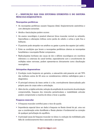 93 
AS PRINCIPAIS PATOLOGIAS: OS GIGANTES DA GERIATRIA 
C – DISFUNÇÃO DAS VIAS EFETORAS EFERENTES E DO SISTEMA 
MÚSCULO-ESQUELÉTICO: 
Neuropatias periféricas 
 As neuropatias periféricas causam fraqueza distal, freqüentemente assimétrica e 
com alterações sensoriais. 
 Atrofia e fasciculações podem ocorrer. 
 Ao exame neurológico é possível observar tônus muscular normal ou reduzido, 
hiporreflexia a alterações tróficas como perda de cabelo e unhas e pele fina e 
brilhante. 
 O paciente pode atropelar nos artelhos ou gastar a ponta dos sapatos (pé caído). 
 Entre as condições que levam a neuropatias periféricas citamos as neuropatias 
hereditárias e neuropatia fibular compressiva. 
 Radiculopatias lombares são causa de dor e déficits neurológicos em membros 
inferiores e a estenose do canal lombar, especialmente com o envolvimento de 
múltiplas raízes nervosas, podem apresentar-se clinicamente como claudicação 
neurogênica. 
Artropatias degenerativas 
 Condição muito freqüente em geriatria, a osteoartrite está presente em até 70% 
das mulheres acima de 65 anos se considerarmos critérios radiológicos para o 
diagnóstico. 
 O principal sintoma da ósseo artrite é a dor, eventualmente desencadeada pelo 
próprio peso do corpo sobre a articulação. 
 Além da dor, a rigidez articular, redução da amplitude de movimento da articulação 
comprometida, fraqueza dos músculos periarticulares e instabilidade articular 
podem comprometer a marcha do idoso e levar a quedas. 
Fraqueza muscular 
 A fraqueza muscular contribui para o risco de queda. 
 Importância especial deve ser dada à fraqueza na flexão dorsal do pé, uma vez 
que a coordenação entre dorsiflexão e flexão plantar é fundamental na correção 
de qualquer perturbação do equilíbrio. 
 A principal causa de fraqueza muscular no idoso é a redução da mobilidade pelo 
falta de condicionamento físico associada a sarcopenia. 
BlogEnfermagem.com 
 