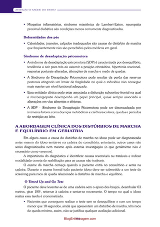 94 
ATENÇÃO À SAÚDE DO IDOSO 
 Miopatias inflamatórias, síndrome miastênica de Lambert-Eaton, neuropatia 
proximal diabética são condições menos comumente diagnosticadas. 
Deformidades dos pés 
 Calosidades, joanetes, calçados inadequados são causas de distúrbio de marcha 
que freqüentemente não são percebidos pelos médicos em geral. 
Síndrome de desadaptação psicomotora 
 A síndrome de desadaptação psicomotora (SDP) é caracterizada por desequilíbrio, 
tendência a cair para trás ao assumir a posição ortostática, hipertonia reacional, 
respostas posturais alteradas, alterações de marcha e medo de quedas. 
 A Síndrome de Desapitação Psicomotora pode resultar da perda das reservas 
posturais atingindo um limiar de fragilidade no qual o indivíduo não consegue 
mais manter um nível funcional adequado. 
 Essa entidade clínica pode estar associada a disfunção subcortico-frontal na qual 
a microangiopatia desempenha um papel principal, quase sempre associada a 
alterações em vias aferentes e efetoras. 
 A SDP – Síndrome de Desapitação Psicomotora pode ser desencadeada por 
inúmeros fatores como doenças metabólicas e cardiovasculares, quedas e períodos 
de restrição ao leito. 
A ABORDAGEM CLÍNICA DOS DISTÚRBIOS DE MARCHA 
E EQUILÍBRIO EM GERIATRIA 
Em alguns casos a causa do distúrbio de marcha no idoso pode ser diagnosticada 
antes mesmo do idoso sentar-se na cadeira do consultório, entretanto, outros casos não 
serão diagnosticados nem mesmo após extensa investigação (o que geralmente não é 
necessário como veremos). 
A importância do diagnóstico é identificar causas reversíveis ou tratáveis e indicar 
modalidade correta de reabilitação para as causas não tratáveis. 
O exame da marcha começa quando o paciente entra no consultório e senta na 
cadeira. Durante o exame formal todo paciente idoso deve ser submetido a um teste de 
screening para risco de queda relacionado à distúrbio de marcha e equilíbrio. 
O Timed Up and Go Test 
O paciente deve levantar-se de uma cadeira sem o apoio dos braços, deambular 03 
metros, girar 180o, retornar à cadeira e sentar-se novamente. O tempo no qual o idoso 
realiza essa tarefa é cronometrado. 
 Pacientes que conseguem realizar o teste sem se desequilibrar e com um tempo 
menor que 10 segundos, ainda que apresentem um distúrbio de marcha, têm risco 
de queda mínimo, assim, não se justifica qualquer avaliação adicional. 
BlogEnfermagem.com 
 