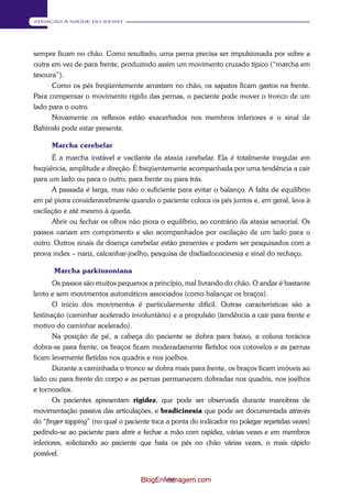 96 
ATENÇÃO À SAÚDE DO IDOSO 
sempre ficam no chão. Como resultado, uma perna precisa ser impulsionada por sobre a 
outra em vez de para frente, produzindo assim um movimento cruzado típico (“marcha em 
tesoura”). 
Como os pés freqüentemente arrastam no chão, os sapatos ficam gastos na frente. 
Para compensar o movimento rígido das pernas, o paciente pode mover o tronco de um 
lado para o outro. 
Novamente os reflexos estão exacerbados nos membros inferiores e o sinal de 
Babinski pode estar presente. 
Marcha cerebelar 
É a marcha instável e vacilante da ataxia cerebelar. Ela é totalmente irregular em 
freqüência, amplitude e direção. É freqüentemente acompanhada por uma tendência a cair 
para um lado ou para o outro, para frente ou para trás. 
A passada é larga, mas não o suficiente para evitar o balanço. A falta de equilíbrio 
em pé piora consideravelmente quando o paciente coloca os pés juntos e, em geral, leva à 
oscilação e até mesmo à queda. 
Abrir ou fechar os olhos não piora o equilíbrio, ao contrário da ataxia sensorial. Os 
passos variam em comprimento e são acompanhados por oscilação de um lado para o 
outro. Outros sinais de doença cerebelar estão presentes e podem ser pesquisados com a 
prova index – nariz, calcanhar-joelho, pesquisa de disdiadococinesia e sinal do rechaço. 
Marcha parkinsoniana 
Os passos são muitos pequenos a princípio, mal livrando do chão. O andar é bastante 
lento e sem movimentos automáticos associados (como balançar os braços). 
O início dos movimentos é particularmente difícil. Outras características são a 
festinação (caminhar acelerado involuntário) e a propulsão (tendência a cair para frente e 
motivo do caminhar acelerado). 
Na posição de pé, a cabeça do paciente se dobra para baixo, a coluna torácica 
dobra-se para frente, os braços ficam moderadamente fletidos nos cotovelos e as pernas 
ficam levemente fletidas nos quadris e nos joelhos. 
Durante a caminhada o tronco se dobra mais para frente, os braços ficam imóveis ao 
lado ou para frente do corpo e as pernas permanecem dobradas nos quadris, nos joelhos 
e tornozelos. 
Os pacientes apresentam rigidez, que pode ser observada durante manobras de 
movimentação passiva das articulações, e bradicinesia que pode ser documentada através 
do “finger tapping” (no qual o paciente toca a ponta do indicador no polegar repetidas vezes) 
pedindo-se ao paciente para abrir e fechar a mão com rapidez, várias vezes e em membros 
inferiores, solicitando ao paciente que bata os pés no chão várias vezes, o mais rápido 
possível. 
BlogEnfermagem.com 
 
