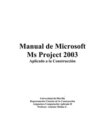 Manual de Microsoft
 Ms Project 2003
  Aplicado a la Construcción




                                  .
           Universidad del Bío-Bío
   Departamento Ciencias de la Construcción
     Asignatura Computación Aplicada II
         Profesor: Antonio Molina C.
 
