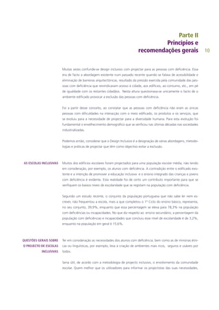 10
Muitas vezes confunde-se design inclusivo com projectar para as pessoas com deficiência. Essa
era de facto a abordagem existente num passado recente quando se falava de acessibilidade e
eliminação de barreiras arquitectónicas, resultado da pressão exercida pela comunidade das pes-
soas com deficiência que reivindicavam acesso à cidade, aos edifícios, ao consumo, etc., em pé
de igualdade com os restantes cidadãos. Nesta altura questionava-se unicamente o facto de o
ambiente edificado provocar a exclusão das pessoas com deficiência.
Foi a partir desse conceito, ao constatar que as pessoas com deficiência não eram as únicas
pessoas com dificuldades na interacção com o meio edificado, os produtos e os serviços, que
se evoluiu para a necessidade de projectar para a diversidade humana. Para esta evolução foi
fundamental o envelhecimento demográfico que se verificou nas últimas décadas nas sociedades
industrializadas.
Podemos então, considerar que o Design Inclusivo é a designação de várias abordagens, metodo-
logias e práticas de projectar que têm como objectivo evitar a exclusão.
Muitos dos edifícios escolares foram projectados para uma população escolar média, não tendo
em consideração, por exemplo, os alunos com deficiência. A contradição entre o edificado exis-
tente e a intenção de promover a educação inclusiva e o ensino integrado das crianças e jovens
com deficiência é evidente. Esta realidade foi de certo um contributo importante para que se
verifiquem os baixos níveis de escolaridade que se registam na população com deficiência.
Segundo um estudo recente, o conjunto da população portuguesa que não sabe ler nem es-
crever, não frequentou a escola, mais a que completou o 1º Ciclo do ensino básico, representa,
no seu conjunto, 39,9%, enquanto que essa percentagem se eleva para 78,3% na população
com deficiências ou incapacidades. No que diz respeito ao ensino secundário, a percentagem da
população com deficiências e incapacidades que concluiu esse nível de escolaridade é de 3,2%,
enquanto na população em geral é 15,6%.
Ter em consideração as necessidades dos alunos com deficiência, bem como as de minorias étni-
cas ou linguísticas, por exemplo, leva à criação de ambientes mais ricos, seguros e usáveis por
todos.
Seria útil, de acordo com a metodologia de projecto inclusivo, o envolvimento da comunidade
escolar. Quem melhor que os utilizadores para informar os projectistas das suas necessidades,
AS ESCOLAS INCLUSIVAS
QUESTÕES GERAIS SOBRE
O PROJECTO DE ESCOLAS
INCLUSIVAS
 