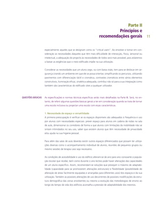 11
especialmente aqueles que se designam como os “critical users”. Ao envolver e tomar em con-
sideração as necessidades daqueles que têm mais dificuldade de interacção, física, sensorial ou
intelectual, a adequação do projecto às necessidades de todos será mais provável, pois estaremos
a baixar as exigências que o meio edificado impõe na sua utilização.
Considerar as necessidades que um aluno cego, ou com baixa visão, tem para se deslocar em se-
gurança criando um ambiente em que ele se possa orientar, simplificando os percursos, utilizando
pavimentos com diferenciação táctil e cromática, contrastes cromáticos entre vários elementos
construtivos, iluminação eficaz, sinalética adequada, contribui não só para a sua integração como
também são características do edificado úteis a qualquer utilizador.
As especificações e normas técnicas específicas serão mais detalhadas na Parte III. Será, no en-
tanto, de referir algumas questões básicas gerais a ter em consideração quando se trata de tornar
uma escola inclusiva ou projectar uma escola com essas características.
1. Necessidade de espaço e versatilidade
A primeira preocupação é verificar se os espaços disponíveis são adequados à frequência e uso
por alunos com necessidades especiais: prever espaço para alunos em cadeira de rodas na sala
de aula, dimensionar os corredores de forma a que alunos com limitações da mobilidade não se
sintam intimidados no seu uso, saber que existem alunos que têm necessidade de privacidade
e/ou ajuda na sua higiene pessoal.
Para além das salas de aula deverão existir outros espaços diferenciados que possam ter utiliza-
ções diversas como o acompanhamento individual de alunos, reuniões de pequenos grupos ou
mesmo sessões de terapia caso seja necessário.
As condições de acessibilidade e uso do edifício alteram-se de ano para ano consoante a popula-
ção escolar que recebe, bem como durante o ano lectivo pode haver alterações das capacidades
de um aluno específico. Assim, recomendam-se soluções que prevejam o máximo de adaptabi-
lidade (capacidade para se promoverem alterações estruturais) e flexibilidade (possibilidade de
alteração de áreas facilmente equipadas e arranjadas para diferentes usos) dos espaços e da sua
utilização. Também as possíveis alterações de uso decorrentes de possíveis modificações da estru-
tura demográfica das zonas envolventes ou mesmo a evolução das metodologias de ensino ao
longo do tempo de vida dos edifícios aconselha a previsão de adaptabilidade dos mesmos.
QUESTÕES BÁSICAS
 