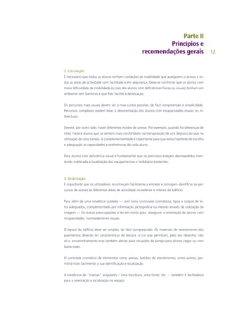 12
2. Circulação
É necessário que todos os alunos tenham condições de mobilidade que assegurem o acesso a to-
das as áreas de actividade com facilidade e em segurança. Deve-se confirmar que os alunos com
maior dificuldade de mobilidade (o caso dos alunos com deficiências físicas ou visuais) tenham um
ambiente sem barreiras e que lhes facilite a deslocação.
Os percursos mais usuais devem ser o mais curtos possível, de fácil compreensão e simplicidade.
Percursos complexos podem levar à desorientação dos alunos com incapacidades visuais ou in-
telectuais.
Deverá, por outro lado, haver diferentes modos de acesso. Por exemplo, quando há diferenças de
nível, haverá alunos que se sentem mais confortáveis na transposição de uns degraus do que na
utilização de uma rampa. A complementaridade é importante para que exista hipótese de escolha
e adequação às capacidades e preferências de cada aluno.
Para alunos com deficiência visual é fundamental que os percursos estejam desimpedidos man-
tendo inalterada a localização dos equipamentos e mobiliário existentes.
3. Orientação
É importante que os utilizadores reconheçam facilmente a entrada e consigam identificar os per-
cursos de acesso às diferentes áreas de actividade no exterior e interior do edifício.
Para além de uma sinalética cuidada — com bons contrastes cromáticos, tipos e corpos de le-
tra adequados, complementada por informação pictográfica ou mesmo através da utilização da
imagem — há outras preocupações a ter em conta para assegurar a orientação de alunos com
incapacidades, nomeadamente visuais.
O layout do edifício deve ser simples, de fácil compreensão. Os materiais de revestimento dos
pavimentos deverão ter características de textura e cor que permitam, pelo seu desenho, não
só o encaminhamento mas também alertar para situações de perigo para alunos cegos ou com
baixa visão.
O contraste cromático de elementos como portas, balcões de atendimento, entre outros, per-
mitirá mais facilmente a sua identificação e localização.
A existência de “marcas” singulares – uma escultura, uma fonte, etc. - também é facilitadora
para a orientação e localização no espaço.
 