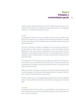 13
Também é possível, através da utilização da cor, acentuar a diferenciação dos espaços com uti-
lizações diversas, facilitando assim, a todos alunos e especialmente aos alunos com incapacidades
intelectuais, o uso do edifício e identificação do destino.
4. Visão
As capacidades de visão que os alunos com deficiência visual têm são muito diversas. Alguns
terão uma visão nítida mas com um campo visual menor enquanto outros poderão ter uma perda
da visão central. Alguns verão tudo enevoado ou terão uma perda da acuidade visual enquanto
outros serão daltónicos.
Para todos é fundamental a existência de adequados níveis de iluminação que deverá, sem-
pre que possível, ser natural. Contudo, de caso para caso, os níveis de iluminação necessários
poderão variar. Assim, deverá prever-se a possibilidade de variar os níveis lumínicos de modo
a adequá-los às necessidades concretas de cada aluno com necessidades especiais, através da
regulação de estores ou providenciando, por exemplo, iluminação artificial complementar para
quem dela necessite.
A iluminação deve ser de modo a não provocar encadeamentos, reflexos ou sombras que pos-
sam confundir os alunos com deficiência visual devendo evitar-se os revestimentos polidos, quer
de pavimentos quer de paredes, que acentuam estes efeitos. Também os contrastes bruscos de
luz/sombra devem ser evitados.
Nestes casos, também é importante a utilização da cor e dos seus contrastes de modo a que seja
mais fácil a localização e uso de elementos como puxadores de porta, interruptores, loiças sani-
tárias, mudanças de nível do pavimento, escadas e rampas.
De lembrar, também, que uma iluminação adequada é importante para os alunos com deficiência
auditiva. A face do professor, por exemplo, tem de estar bem iluminada para quem faz leitura
labial.
5. Acústica
O controlo do ambiente sonoro em todas as áreas de actividade, e não só das salas de aula, é
muito importante quer para os alunos com deficiência auditiva quer para os alunos cegos que
usam o som para se orientarem.
 