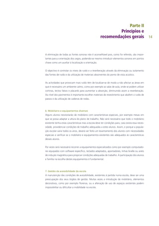 14
A eliminação de todas as fontes sonoras não é aconselhável pois, como foi referido, são impor-
tantes para a orientação dos cegos, podendo-se mesmo introduzir elementos sonoros em pontos
chave como um auxiliar à localização e orientação.
O objectivo é controlar os níveis de ruído e a reverberação através da eliminação ou isolamento
das fontes de ruído e da utilização de materiais absorventes do ponto de vista acústico.
As actividades que provocam mais ruído têm de localizar-se de modo a não afectar as áreas em
que é necessário um ambiente calmo, como por exemplo as salas de aula, onde se podem utilizar
cortinas, tectos falsos e placards para aumentar a absorção, diminuindo assim a reverberação.
Ao nível dos pavimentos é importante escolher materiais de revestimento que abafem o ruído de
passos e da utilização de cadeiras de rodas.
6. Mobiliário e equipamentos diversos
Alguns alunos necessitarão de mobiliário com características especiais, por exemplo mesas em
que se possa adaptar a altura do plano de trabalho. Não será necessário que todo o mobiliário
existente tenha estas características mas a escola deve ter condições para, caso exista essa neces-
sidade, providenciar condições de trabalho adequadas a estes alunos. Assim, e porque a popula-
ção escolar varia todos os anos, deverá ser feito um levantamento dos alunos com necessidades
especiais e verificar se o mobiliário e equipamentos existentes são adequados às características
desses alunos.
Por vezes será necessário recorrer a equipamentos especializados como por exemplo computado-
res equipados com software específico, teclados adaptados, apontadores, linhas braille ou anéis
de indução magnética para propiciar condições adequadas de trabalho. A participação dos alunos
e família na escolha destes equipamentos é fundamental.
7. Gestão da acessibilidade da escola
A manutenção das condições de acessibilidade, existentes à partida numa escola, deve ser uma
preocupação dos seus órgãos de gestão. Muitas vezes a introdução de mobiliário, elementos
decorativos, como por exemplo floreiras, ou a alteração de uso de espaços existentes podem
impossibilitar ou dificultar a mobilidade na escola.
 