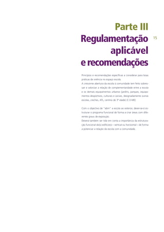 15
Parte III
Regulamentação
aplicável
erecomendações
Princípios e recomendações específicas a considerar para boas
práticas de vivência no espaço escola.
A crescente abertura da escola à comunidade tem feito sobres-
sair e valorizar a relação de complementaridade entre a escola
e os demais equipamentos urbanos (jardins, parques, equipa-
mentos desportivos, culturais e sociais, designadamente outras
escolas, creches, ATL, centros de 3ª idade) (C.E-ME)
Com o objectivo de “abrir” a escola ao exterior, dever-se-á es-
truturar o programa funcional de forma a criar áreas com dife-
rentes graus de exposição.
Deverá também ser tida em conta a importância da estrutura-
ção funcional do(s) edifício(s) – vertical ou horizontal – de forma
a potenciar a relação da escola com a comunidade.
 
