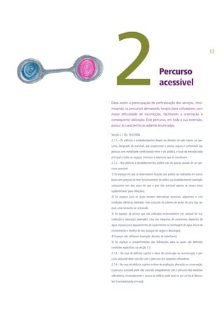 17
Percurso
acessível
Secção 2.1 (DL 163/2006)
2.1.1 – Os edifícios e estabelecimentos devem ser dotados de pelo menos um per-
curso, designado de acessível, que proporcione o acesso seguro e confortável das
pessoas com mobilidade condicionada entre a via pública, o local de entrada/saída
principal e todos os espaços interiores e exteriores que os constituem.
2.1.2 – Nos edifícios e estabelecimentos podem não ter acesso através de um per-
curso acessível:
1) Os espaços em que se desenvolvem funções que podem ser realizadas em outros
locais sem prejuízo do bom funcionamento do edifico ou estabelecimento (exemplo:
restaurante com dois pisos em que o piso não acessível apenas se situam áreas
suplementares para refeições);
2) Os espaços para os quais existem alternativas acessíveis adjacentes e com
condições idênticas (exemplo: num conjunto de cabines de prova de uma loja ap-
enas uma necessita ser acessível);
3) Os espaços de serviço que são utilizados exclusivamente por pessoal de ma-
nutenção e reparação (exemplos: casa das máquinas de ascensores, depósitos de
água, espaços para equipamentos de aquecimento ou bombagem de água, locais de
concentração e recolha do lixo, espaços de cargas e descargas);
4) Espaços não utilizáveis (exemplo: desvãos de coberturas);
5) Os espaços e compartimentos das habitações, para os quais são definidas
condições especificas na secção 3.3.
2.1.3 – No caso de edifícios sujeitos a obras de construção ou reconstrução, o per-
curso acessível deve coincidir com o percurso dos restantes utilizadores.
2.1.4 – No caso de edifícios sujeitos a obras de ampliação, alteração ou conservação,
o percurso acessível pode não coincidir integralmente com o percurso dos restantes
utilizadores, nomeadamente o acesso ao edifício pode fazer-se por um local alterna-
tivo à entrada/saída principal.
2Deve existir a preocupação de centralização dos serviços, mini-
mizando os percursos demasiado longos para utilizadores com
maior dificuldade de locomoção, facilitando a orientação e
consequente utilização. Este percurso, em toda a sua extensão,
possui as características adiante enunciadas.
 