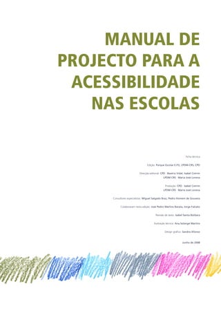 MANUAL DE
PROJECTO PARA A
ACESSIBILIDADE
NAS ESCOLAS
Ficha técnica
Edição: Parque Escolar E.P.E, LPDM-CRS, CPD
Direcção editorial: CPD · Beatriz Vidal, Isabel Cotrim
LPDM-CRS · Maria José Lorena
Produção: CPD · Isabel Cotrim
LPDM-CRS · Maria José Lorena
Consultores especialistas: Miguel Salgado Braz, Pedro Homem de Gouveia
Colaboraram nesta edição: José Pedro Martins Barata, Jorge Falcato
Revisão de texto: Isabel Santa Bárbara
Ilustração técnica: Ana Solange Martins
Design gráfico: Sandra Afonso
Junho de 2008
 