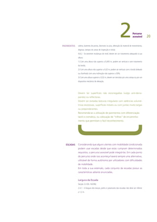 20
soleira, batentes de portas, desníveis no piso, alteração do material de revestimento,
degraus, tampas de caixas de inspecção e visita).
4.8.2 - Se existirem mudanças de nível, devem ter um tratamento adequado à sua
altura:
1) Com uma altura não superior a 0,005 m, podem ser verticais e sem tratamento
do bordo;
2) Com uma altura não superior a 0,02 m, podem ser verticais com o bordo boleado
ou chanfrado com uma inclinação não superior a 50%;
3) Com uma altura superior a 0,02 m, devem ser vencidas por uma rampa ou por um
dispositivo mecânico de elevação.
Devem ter superfícies não escorregadias (vulgo anti-derra-
pantes) ou reflectoras.
Devem ser evitadas texturas irregulares com saliências volumé-
tricas excessivas, superfícies móveis ou com juntas muito largas
ou preponderantes.
Recomenda-se a utilização de pavimentos com diferenciação
táctil e cromática, ou colocação de “trilhos” de encaminha-
mento que permitam o fácil reconhecimento.
Considerando que alguns utentes com mobilidade condicionada
podem usar escadas desde que estas cumpram determinados
requisitos, o percurso acessível pode integrá-las. Em cada ponto
do percurso onde isso aconteça haverá sempre uma alternativa,
utilizável de forma autónoma por utilizadores com dificuldades
de mobilidade.
Em toda a sua extensão, cada conjunto de escadas possui as
características adiante enunciadas.
Largura da Escada
Secção 2.4 (DL 163/06)
2.4.1 – A largura dos lanços, patins e patamares das escadas não deve ser inferior
a 1,2 m.
PAVIMENTOS
ESCADAS
 