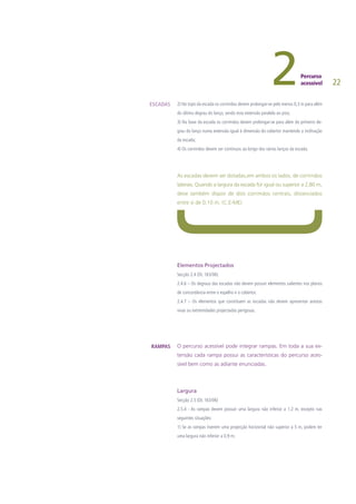 22
2) No topo da escada os corrimãos devem prolongar-se pelo menos 0,3 m para além
do último degrau do lanço, sendo esta extensão paralela ao piso;
3) Na base da escada os corrimãos devem prolongar-se para além do primeiro de-
grau do lanço numa extensão igual à dimensão do cobertor mantendo a inclinação
da escada;
4) Os corrimãos devem ser contínuos ao longo dos vários lanços da escada.
As escadas devem ser dotadas,em ambos os lados, de corrimãos
laterais. Quando a largura da escada for igual ou superior a 2,80 m,
deve também dispor de dois corrimãos centrais, distanciados
entre si de 0,10 m. (C.E-ME)
Elementos Projectados
Secção 2.4 (DL 163/06)
2.4.6 – Os degraus das escadas não devem possuir elementos salientes nos planos
de concordância entre o espelho e o cobertor.
2.4.7 – Os elementos que constituem as escadas não devem apresentar arestas
vivas ou extremidades projectadas perigosas.
O percurso acessível pode integrar rampas. Em toda a sua ex-
tensão cada rampa possui as características do percurso aces-
sível bem como as adiante enunciadas.
Largura
Secção 2.5 (DL 163/06)
2.5.4 - As rampas devem possuir uma largura não inferior a 1,2 m, excepto nas
seguintes situações:
1) Se as rampas tiverem uma projecção horizontal não superior a 5 m, podem ter
uma largura não inferior a 0,9 m;
ESCADAS
RAMPAS
 