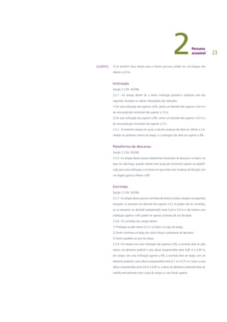 23
2) Se existirem duas rampas para o mesmo percurso, podem ter uma largura não
inferior a 0,9 m.
Inclinação
Secção 2.5 (DL 163/06)
2.5.1 - As rampas devem ter a menor inclinação possível e satisfazer uma das
seguintes situações ou valores interpolados dos indicados:
1) Ter uma inclinação não superior a 6%, vencer um desnível não superior a 0,6 m e
ter uma projecção horizontal não superior a 10 m;
2) Ter uma inclinação não superior a 8%, vencer um desnível não superior a 0,4 m e
ter uma projecção horizontal não superior a 5 m.
2.5.3 - Se existirem rampas em curva, o raio de curvatura não deve ser inferior a 3 m,
medido no perímetro interno da rampa, e a inclinação não deve ser superior a 8%.
	
Plataforma de descanso
Secção 2.5 (DL 163/06)
2.5.5 - As rampas devem possuir plataformas horizontais de descanso: na base e no
topo de cada lanço, quando tiverem uma projecção horizontal superior ao especifi-
cado para cada inclinação, e nos locais em que exista uma mudança de direcção com
um ângulo igual ou inferior a 90º.
Corrimão
Secção 2.5 (DL 163/06)
2.5.7 -As rampas devem possuir corrimãos de ambos os lados,excepto nas seguintes
situações: se vencerem um desnível não superior a 0,2 m podem não ter corrimãos,
ou se vencerem um desnível compreendido entre 0,2m e 0,4 m e não tiverem uma
inclinação superior a 6% podem ter apenas corrimãos de um dos lados.
2.5.8 - Os corrimãos das rampas devem:
1) Prolongar-se pelo menos 0,3 m na base e no topo da rampa;
2) Serem contínuos ao longo dos vários lanços e patamares de descanso;
3) Serem paralelos ao piso da rampa.
2.5.9 - Em rampas com uma inclinação não superior a 6%, o corrimão deve ter pelo
menos um elemento preênsil a uma altura compreendida entre 0,85 m e 0,95 m;
em rampas com uma inclinação superior a 6%, o corrimão deve ser duplo, com um
elemento preênsil a uma altura compreendida entre 0,7 m e 0,75 m e outro a uma
altura compreendida entre 0,9 m e 0,95 m; a altura do elemento preensível deve ser
medida verticalmente entre o piso da rampa e o seu bordo superior.
RAMPAS
 