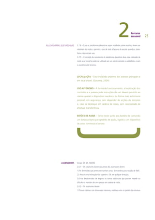 25
2.7.6 – Caso as plataformas elevatórias sejam instaladas sobre escadas, devem ser
rebatíveis de modo a permitir o uso de toda a largura da escada quando a plata-
forma não está em uso.
2.7.7 – O controlo do movimento da plataforma elevatória deve estar colocado de
modo a ser visível e poder ser utilizado por um utente sentado na plataforma e sem
a assistência de terceiros.
LOCALIZAÇÃO – Está instalado próximo dos acessos principais e
em local visível. (Gouveia, 2004)
USO AUTÓNOMO – A forma de funcionamento, a localização dos
controlos e a presença de instruções de uso devem permitir ao
utente operar o dispositivo mecânico da forma mais autónoma
possível, em segurança, sem depender de acções de terceiros
e, caso se desloque em cadeira de rodas, sem necessidade de
efectuar transferência.
BOTÕES DE AJUDA – Deve existir junto aos botões de comando
um botão próprio para pedido de ajuda, ligado a um dispositivo
de aviso luminoso e sonoro.
Secção 2.6 (DL 163/06)
2.6.1 – Os patamares diante das portas dos ascensores devem:
1) Ter dimensões que permitam inscrever zonas de manobra para rotação de 360º,
2) Possuir uma inclinação não superior a 2% em qualquer direcção;
3) Estar desobstruídos de degraus ou outros obstáculos que possam impedir ou
dificultar a manobra de uma pessoa em cadeira de rodas.
2.6.2 – Os ascensores devem:
1) Possuir cabinas com dimensões interiores, medidas entre os painéis da estrutura
PLATAFORMAS ELEVATÓRIAS
ASCENSORES
 