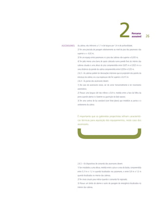 26
da cabina, não inferiores a 1,1 m de largura por 1,4 m de profundidade;
2) Ter uma precisão de paragem relativamente ao nível do piso dos patamares não
superior a +- 0,02 m;
3) Ter um espaço entre patamares e o piso das cabinas não superior a 0,035 m;
4) Ter pelo menos uma barra de apoio colocada numa parede livre do interior das
cabinas situada a uma altura do piso compreendida entre 0,875 m e 0,925 m e a
uma distância da parede da cabina compreendida entre 0,035m e 0,05 m.
2.6.3 – As cabinas podem ter decorações interiores que se projectem dos painéis da
estrutura da cabina, se a sua espessura não for superior a 0,015 m.
2.6.4 – As portas dos ascensores devem:
1) No caso de ascensores novos, ser de correr horizontalmente e ter movimento
automático;
2) Possuir uma largura útil não inferior a 0,8 m, medida entre a face da folha da
porta quando aberta e o batente ou guarnição do lado oposto;
3) Ter uma cortina de luz standard (com feixe plano) que imobilize as portas e o
andamento da cabina.
É importante que os gabinetes projectistas refiram característi-
cas técnicas para aquisição dos equipamentos, neste caso dos
ascensores.
2.6.5 – Os dispositivos de comando dos ascensores devem:
1) Ser instalados a uma altura, medida entre o piso e o eixo do botão, compreendida
entre 0, 9 m e 1,2 m quando localizados nos patamares, e entre 0,9 m e 1,3 m
quando localizados no interior das cabinas;
2) Ter sinais visuais para indicar quando o comando foi registado;
3) Possuir um botão de alarme e outro de paragem de emergência localizados no
interior das cabinas.
ASCENSORES
 