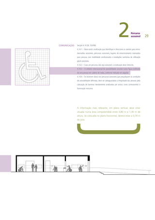 29
Secção 4.14 (DL 163/06)
4.14.1 – Deve existir sinalização que identifique e direccione os utentes para entra-
das/saídas acessíveis, percursos acessíveis, lugares de estacionamento reservados
para pessoas com mobilidade condicionada e instalações sanitárias de utilização
geral acessíveis.
4.14.2 – Caso um percurso não seja acessível, a sinalização deve indicá-lo.
4.14.3 – O símbolo internacional de acessibilidade consiste numa figura estilizada
de uma pessoa em cadeira de rodas, conforme indicado em seguida:
4.14.4 – Se existirem obras nos percursos acessíveis que prejudiquem as condições
de acessibilidade definidas, deve ser salvaguardada a integridade das pessoas pela
colocação de barreiras devidamente sinalizadas por avisos, cores contrastantes e
iluminação nocturna.
A informação mais relevante, em plano vertical, deve estar
situada numa área compreendida entre 0,80 m e 1,30 m de
altura. Se colocada no plano horizontal, deverá estar a 0,70 m
do piso.
COMUNICAÇÃO
 