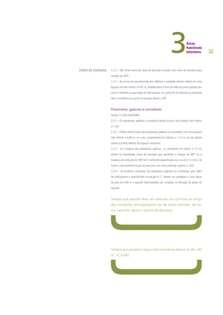32
2.2.2 – Nos átrios interiores deve ser possível inscrever uma zona de manobra para
rotação de 360º.
2.2.3 – As portas de entrada/saída dos edifícios e estabelecimentos devem ter uma
largura útil não inferior a 0.87 m, medida entre a face da folha da porta quando ab-
erta e o batente ou guarnição do lado oposto; se a porta for de batente ou pivotante
deve considerar-se a porta na posição aberta a 90º.
Patamares, galerias e corredores
Secção 2.3 (DL/163/2006)
2.3.1 – Os patamares, galerias e corredores devem possuir uma largura não inferior
a 1,2m.
2.3.2 – Podem existir troços dos patamares, galerias ou corredores com uma largura
não inferior a 0,90 m, se o seu comprimento for inferior a 1,5 m e se não derem
acesso a portas laterais de espaços acessíveis.
2.3.3 – Se a largura dos patamares, galerias ou corredores for inferior a 1,5 m,
devem ser localizadas zonas de manobra que permitam a rotação de 360º ou a
mudança de direcção de 180º emT, conforme especificado nos n.os 4.4.1 e 4.4.2, de
modo a não existirem troços do percurso com uma extensão superior a 10m.
2.3.4 – Se existirem corrimãos nos patamares, galerias ou corredores, para além
de satisfazerem o especificado na secção 4.11, devem ser instalados a uma altura
do piso de 0,90 m e quando interrompidos ser curvados na direcção do plano do
suporte.
Sempre que possível deve ser colocado um corrimão ao longo
dos corredores, principalmente nos de maior extensão, de for-
ma a permitir apoio e suporte de descanso.
Sempre que possível a largura dos corredores deverá ser de 1,80
m. (C.E-ME)
ÁTRIO DE ENTRADA
 