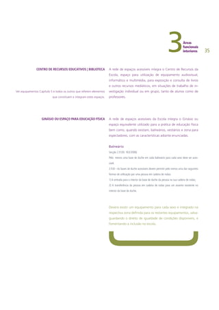 35
A rede de espaços acessíveis integra o Centro de Recursos da
Escola, espaço para utilização de equipamento audiovisual,
informático e multimédia, para exposição e consulta de livros
e outros recursos mediáticos, em situações de trabalho de in-
vestigação individual ou em grupo, tanto de alunos como de
professores.
A rede de espaços acessíveis da Escola integra o Ginásio ou
espaço equivalente utilizado para a prática de educação física
bem como, quando existam, balneários, vestiários e zona para
espectadores, com as características adiante enunciadas.
Balneário
Secção 2.9 (DL 163/2006)
Pelo menos uma base de duche em cada balneário para cada sexo deve ser aces-
sível.
2.9.8 – As bases de duche acessíveis devem permitir pelo menos uma das seguintes
formas de utilização por uma pessoa em cadeira de rodas:
1) A entrada para o interior da base de duche da pessoa na sua cadeira de rodas;
2) A transferência da pessoa em cadeira de rodas para um assento existente no
interior da base de duche.
Deverá existir um equipamento para cada sexo e integrado na
respectiva zona definida para os restantes equipamentos, salva-
guardando o direito de igualdade de condições disponíveis, e
fomentando a inclusão na escola.
CENTRO DE RECURSOS EDUCATIVOS | BIBLIOTECA
Ver equipamentos Capítulo 5 e todos os outros que referem elementos
que constituem e integram estes espaços.
GINÁSIO OU ESPAÇO PARA EDUCAÇÃO FÍSICA
 