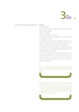 36
Vestiário
Secção 2.10 (DL 163/06)
2.10.4 – No interior dos vestiários e cabinas de prova deve existir um banco que
satisfaça as seguintes condições:
1) Deve estar fixo à parede;
2) Deve ter uma dimensão de 0,4 m por 0,8 m;
3) O bordo superior do banco deve estar a uma altura do piso de 0,45m, admitindo-
se uma tolerância de +- 0,02m;
4) Deve existir uma zona livre que satisfaça o especificado na secção 4.1, de modo
a permitir a transferência lateral de uma pessoa em cadeira de rodas para o banco;
5) Deve ter uma resistência mecânica adequada às solicitações previsíveis;
6) Se for instalado em conjunto com bases de duche, em piscinas, ou outras zonas
húmidas, deve ter uma forma que impeça a acumulação de água sobre o banco e a
superfície do banco deve ser antiderrapante.
2.10.5 – Se existirem espelhos nos vestiários e cabinas de prova para as pessoas
sem limitações de mobilidade, então nos vestiários e cabinas de prova acessíveis
deve existir um espelho com uma largura não inferior a 0,45 m e uma altura não
inferior a 1,3 m, montado de forma a permitir o uso por uma pessoa sentada no
banco e por uma pessoa de pé.
Deve existir um vestiário acessível para cada sexo, com uma área
livre mínima para circulação com 2,00 m x 2,00 m. (Gouveia,
2004)
Caso integre cabides, pelo menos dois deverão estar, sempre
que possível, a uma altura do solo entre 1,10 m e 1,20 m. (Gou-
veia, 2004). Caso integre prateleiras para uso individual (dentro
ou fora de cacifos), pelo menos dois conjuntos de prateleiras
deverão, sempre que possível, estar a uma altura do solo entre
0,50 m e 0,90 m. (Gouveia, 2004)
GINÁSIO OU ESPAÇO PARA EDUCAÇÃO FÍSICA
 