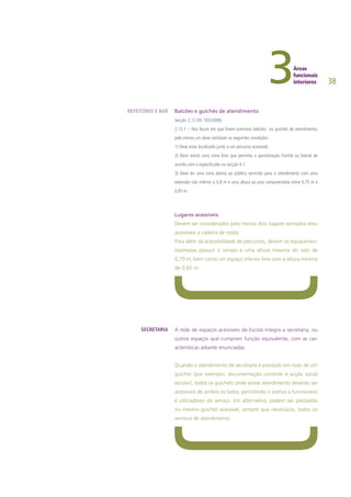 38
Balcões e guichés de atendimento
Secção 2.12 (DL 163/2006)
2.12.1 – Nos locais em que forem previstos balcões ou guichés de atendimento,
pelo menos um deve satisfazer as seguintes condições:
1) Deve estar localizado junto a um percurso acessível;
2) Deve existir uma zona livre que permitia a aproximação frontal ou lateral de
acordo com o especificado na secção 4.1;
3) Deve ter uma zona aberta ao público servindo para o atendimento com uma
extensão não inferior a 0,8 m e uma altura ao piso compreendida entre 0,75 m e
0,85 m.
Lugares acessíveis
Devem ser considerados pelo menos dois lugares sentados e/ou
acessíveis a cadeira de rodas.
Para além da acessibilidade de percursos, devem os equipamen-
tos/mesas possuir o tampo a uma altura máxima do solo de
0,70 m, bem como um espaço inferior livre com a altura mínima
de 0,65 m.
A rede de espaços acessíveis da Escola integra a secretaria, ou
outros espaços que cumpram função equivalente, com as car-
acterísticas adiante enunciadas.
Quando o atendimento de secretaria é prestado em mais de um
guichet (por exemplo, documentação corrente e acção social
escolar), todos os guichets onde existe atendimento deverão ser
acessíveis de ambos os lados, permitindo o acesso a funcionário
e utilizadores do serviço. Em alternativa, podem ser prestados
no mesmo guichet acessível, sempre que necessário, todos os
serviços de atendimento.
REFEITÓRIO E BAR
SECRETARIA
 