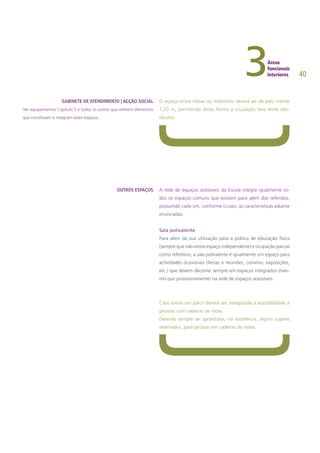 40
O espaço entre mesas ou mobiliário deverá ser de pelo menos
1,20 m, permitindo desta forma a circulação livre entre obs-
táculos.
A rede de espaços acessíveis da Escola integra igualmente to-
dos os espaços comuns que existam para além dos referidos,
possuindo cada um, conforme o caso, as características adiante
enunciadas.
Sala polivalente
Para além da sua utilização para a prática de educação física
(sempre que não existe espaço independente) e ocupação parcial
como refeitório, a sala polivalente é igualmente um espaço para
actividades ocasionais (festas e reuniões, convívio, exposições,
etc.) que devem decorrer sempre em espaços integrados (mes-
mo que provisoriamente) na rede de espaços acessíveis.
Caso exista um palco deverá ser assegurada a acessibilidade a
pessoas com cadeiras de rodas.
Deverão sempre ser garantidos, na assistência, alguns lugares
reservados, para pessoas em cadeiras de rodas.
GABINETE DE ATENDIMENTO | ACÇÃO SOCIAL
Ver equipamentos Capítulo 5 e todos os outros que referem elementos
que constituem e integram estes espaços.
OUTROS ESPAÇOS
 