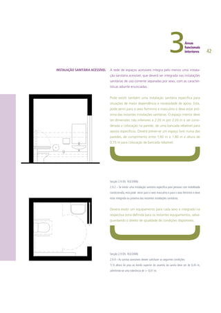 42
A rede de espaços acessíveis integra pelo menos uma instala-
ção sanitária acessível, que deverá ser integrada nas instalações
sanitárias de uso corrente separadas por sexo, com as caracter-
ísticas adiante enunciadas.
Pode existir também uma instalação sanitária específica para
situações de maior dependência e necessidade de apoio. Esta,
pode servir para o sexo feminino e masculino e deve estar pró-
xima das restantes instalações sanitárias. O espaço interior deve
ter dimensões não inferiores a 2.20 m por 2.20 m e ser consi-
derada a colocação na parede, de uma bancada rebatível para
apoios específicos. Deverá prever-se um espaço livre numa das
paredes, de comprimento entre 1,60 m e 1,80 m e altura de
0,75 m para colocação de bancada rebatível.
Secção 2.9 (DL 163/2006)
2.9.2 – Se existir uma instalação sanitária especifica para pessoas com mobilidade
condicionada, esta pode servir para o sexo masculino e para o sexo feminino e deve
estar integrada ou próxima das restantes instalações sanitárias.
Deverá existir um equipamento para cada sexo e integrado na
respectiva zona definida para os restantes equipamentos, salva-
guardando o direito de igualdade de condições disponíveis.
Secção 2.9 (DL 163/2006)
2.9.4 – As sanitas acessíveis devem satisfazer as seguintes condições:
1) A altura do piso ao bordo superior do assento da sanita deve ser de 0,45 m,
admitindo-se uma tolerância de +- 0,01 m;
INSTALAÇÃO SANITÁRIA ACESSÍVEL
 