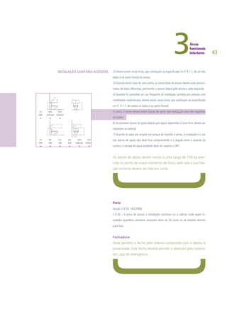 43
2) Devem existir zonas livres, que satisfaçam ao especificado no nº 4.1.1, de um dos
lados e na parte frontal da sanita;
3) Quando existir mais de uma sanita, as zonas livres de acesso devem estar posicio-
nadas de lados diferentes, permitindo o acesso lateral pela direita e pela esquerda;
4) Quando for previsível um uso frequente da instalação sanitária por pessoas com
mobilidade condicionada, devem existir zonas livres, que satisfaçam ao especificado
no nº. 4.1.1, de ambos os lados e na parte frontal;
5) Junto à sanita devem existir barras de apoio que satisfaçam uma das seguintes
situações:
6) Se existirem barras de apoio lateral que sejam adjacentes à zona livre, devem ser
rebatíveis na vertical;
7) Quando se optar por acoplar um tanque de mochila à sanita, a instalação e o uso
das barras de apoio não deve ficar comprometido e o ângulo entre o assento da
sanita e o tanque de água acoplado deve ser superior a 90º.
As barras de apoio devem resistir a uma carga de 150 kg exer-
cida no ponto de maior momento de força, pelo que a sua fixa-
ção correcta deverá ser tida em conta.
Porta
Secção 2.9 (DL 163/2006)
2.9.20 – A porta de acesso a instalações sanitárias ou a cabinas onde sejam in-
stalados aparelhos sanitários acessíveis deve ser de correr ou de batente abrindo
para fora.
Fechadura
Deve permitir o fecho pelo interior cumprindo com o direito à
privacidade. Este fecho deverá permitir a abertura pelo exterior
em caso de emergência.
INSTALAÇÃO SANITÁRIA ACESSÍVEL
 