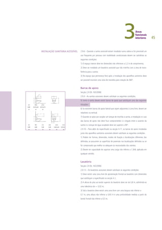 45
2.9.6 – Quando a sanita acessível estiver instalada numa cabina e for previsível um
uso frequente por pessoas com mobilidade condicionada devem ser satisfeitas as
seguintes condições:
1) O espaço interior deve ter dimensões não inferiores a 2,2 m de comprimento;
2) Deve ser instalado um lavatório acessível que não interfira com a área de trans-
ferência para a sanita;
3) No espaço que permanece livre após a instalação dos aparelhos sanitários deve
ser possível inscrever uma zona de manobra para rotação de 360º.
Barras de apoio
Secção 2.9 (DL 163/2006)
2.9.4 – As sanitas acessíveis devem satisfazer as seguintes condições:
5) Junto à sanita devem existir barras de apoio que satisfaçam uma das seguintes
situações:
6) Se existirem barras de apoio lateral que sejam adjacentes à zona livre, devem ser
rebatíveis na vertical;
7) Quando se optar por acoplar um tanque de mochila à sanita, a instalação e o uso
das barras de apoio não deve ficar comprometido e o ângulo entre o assento da
sanita e o tanque de água acoplado deve ser superior a 90º.
2.9.16 – Para além do especificado na secção 4.11, as barras de apoio instaladas
junto dos aparelhos sanitários acessíveis devem satisfazer as seguintes condições:
1) Podem ter formas, dimensões, modos de fixação e localizações diferentes das
definidas, se possuírem as superfícies de preensão nas localizações definidas ou se
for comprovado que melhor se adequam às necessidades dos utentes;
2) Devem ter capacidade de suportar uma carga não inferior a 1,5kN, aplicada em
qualquer sentido.
Lavatório
Secção 2.9 (DL 163/2006)
2.9.13 – Os lavatórios acessíveis devem satisfazer as seguintes condições:
1) Deve existir uma zona livre de aproximação frontal ao lavatório com dimensões
que satisfaçam o especificado na secção 4.1;
2) A altura do piso ao bordo superior do lavatório deve ser de 0,8 m, admitindo-se
uma tolerância de +- 0,02 m;
3) Sob o lavatório deve existir uma zona livre com uma largura não inferior a
0,7 m, uma altura não inferior a 0,65 m e uma profundidade medida a partir do
bordo frontal não inferior a 0,5 m;
INSTALAÇÃO SANITÁRIA ACESSÍVEL
 