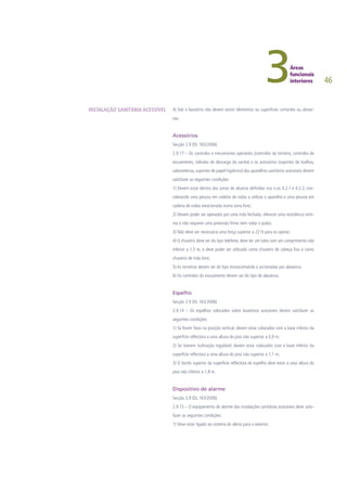 46
4) Sob o lavatório não devem existir elementos ou superfícies cortantes ou abrasi-
vas.
Acessórios
Secção 2.9 (DL 163/2006)
2.9.17 – Os controlos e mecanismos operáveis (controlos da torneira, controlos de
escoamento, válvulas de descarga da sanita) e os acessórios (suportes de toalhas,
saboneteiras, suportes de papel higiénico) dos aparelhos sanitários acessíveis devem
satisfazer as seguintes condições:
1) Devem estar dentro das zonas de alcance definidas nos n.os 4.2.1 e 4.2.2, con-
siderando uma pessoa em cadeira de rodas a utilizar o aparelho e uma pessoa em
cadeira de rodas estacionada numa zona livre;
2) Devem poder ser operados por uma mão fechada, oferecer uma resistência míni-
ma e não requerer uma preensão firme nem rodar o pulso;
3) Não deve ser necessária uma força superior a 22 N para os operar;
4) O chuveiro deve ser do tipo telefone, deve ter um tubo com um comprimento não
inferior a 1,5 m, e deve poder ser utilizado como chuveiro de cabeça fixo e como
chuveiro de mão livre;
5) As torneiras devem ser do tipo monocomando e accionadas por alavanca;
6) Os controlos do escoamento devem ser do tipo de alavanca.
Espelho
Secção 2.9 (DL 163/2006)
2.9.14 – Os espelhos colocados sobre lavatórios acessíveis devem satisfazer as
seguintes condições:
1) Se forem fixos na posição vertical, devem estar colocados com a base inferior da
superfície reflectora a uma altura do piso não superior a 0,9 m;
2) Se tiverem inclinação regulável, devem estar colocados com a base inferior da
superfície reflectora a uma altura do piso não superior a 1,1 m;
3) O bordo superior da superfície reflectora do espelho deve estar a uma altura do
piso não inferior a 1,8 m.
Dispositivo de alarme
Secção 2.9 (DL 163/2006)
2.9.15 – O equipamento de alarme das instalações sanitárias acessíveis deve satis-
fazer as seguintes condições:
1) Deve estar ligado ao sistema de alerta para o exterior;
INSTALAÇÃO SANITÁRIA ACESSÍVEL
 