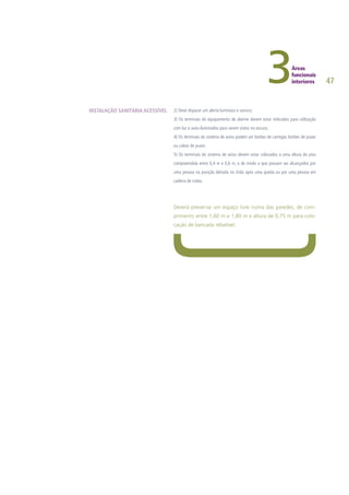 47
2) Deve disparar um alerta luminoso e sonoro;
3) Os terminais do equipamento de alarme devem estar indicados para utilização
com luz e auto-iluminados para serem vistos no escuro;
4) Os terminais do sistema de aviso podem ser botões de carregar, botões de puxar
ou cabos de puxar;
5) Os terminais do sistema de aviso devem estar colocados a uma altura do piso
compreendida entre 0,4 m e 0,6 m, e de modo a que possam ser alcançados por
uma pessoa na posição deitada no chão após uma queda ou por uma pessoa em
cadeira de rodas.
Deverá prever-se um espaço livre numa das paredes, de com-
primento entre 1,60 m e 1,80 m e altura de 0,75 m para colo-
cação de bancada rebatível.
INSTALAÇÃO SANITÁRIA ACESSÍVEL
 