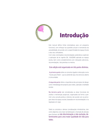 Introdução
Este manual define linhas orientadoras para um programa
funcional, com enfoque nas questões actuais e transversais da
acessibilidade, de acordo com a especificidade do espaço Escola
e dos seus utilizadores.	
Com estas orientações | recomendações pretende-se explicitar
a aplicação da lei vigente (DL 163/2006) aplicada ao espaço
escola, bem como complementá-la com indicações adicionais,
recomendações, não previstas na mesma.
Esta edição está organizada em três partes distintas.
A primeira parte refere os conceitos ligados à educação numa
“Escola para Todos”, que se pretende seja uma estrutura aberta
à comunidade.
A segunda parte refere a importância dos princípios do design
como metodologia de projecto para todos, aplicada à realidade
escolar.
Na terceira parte são consideradas as áreas funcionais de
análise e intervenção projectual, organizadas de forma a per-
mitir uma consulta prática e directa e de acordo com as princi-
pais áreas do espaço escolar, baseadas em recomendações e na
legislação em vigor.
Todos os conceitos e demais considerações introdutórias, têm
como objectivo uma maior sensibilização e chamada de atenção
para factores de não discriminação e não exclusão, de-
terminantes para uma maior qualidade de vida para
todos.
 