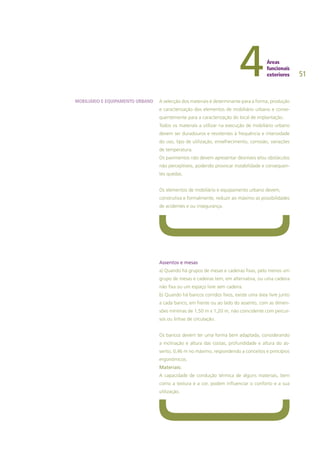 51
A selecção dos materiais é determinante para a forma, produção
e caracterização dos elementos de mobiliário urbano e conse-
quentemente para a caracterização do local de implantação.
Todos os materiais a utilizar na execução de mobiliário urbano
devem ser duradouros e resistentes à frequência e intensidade
do uso, tipo de utilização, envelhecimento, corrosão, variações
de temperatura.
Os pavimentos não devem apresentar desníveis e/ou obstáculos
não perceptíveis, podendo provocar instabilidade e consequen-
tes quedas.
Os elementos de mobiliário e equipamento urbano devem,
construtiva e formalmente, reduzir ao máximo as possibilidades
de acidentes e ou insegurança.
Assentos e mesas
a) Quando há grupos de mesas e cadeiras fixas, pelo menos um
grupo de mesas e cadeiras tem, em alternativa, ou uma cadeira
não fixa ou um espaço livre sem cadeira.
b) Quando há bancos corridos fixos, existe uma área livre junto
a cada banco, em frente ou ao lado do assento, com as dimen-
sões mínimas de 1,50 m x 1,20 m, não coincidente com percur-
sos ou linhas de circulação.
Os bancos devem ter uma forma bem adaptada, considerando
a inclinação e altura das costas, profundidade e altura do as-
sento, 0,46 m no máximo, respondendo a conceitos e princípios
ergonómicos.
Materiais:
A capacidade de condução térmica de alguns materiais, bem
como a textura e a cor, podem influenciar o conforto e a sua
utilização.
MOBILIÁRIO E EQUIPAMENTO URBANO
 
