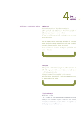 52
Bebedouros
Pelo menos um possui as seguintes características:
a) Tem o ponto de saída de água a uma altura máxima de 0,85 m.
b) Pode ser operado com o punho fechado
c) Possui ao nível do pavimento de uma área livre que permite a
aproximação e uso.
Deve ser dotado de um sistema que permita o seu funciona-
mento utilizando qualquer segmento do corpo (mão ou pé por
exemplo), preferencialmente através de sensores.
Devem ser colocados em zonas desafogadas, permitindo fácil
acesso e utilização
Drenagem
Utilização nos sumidouros de furações ou grelhas com cerca de
0,02 m de largura, de modo a garantir o escoamento de águas
e evitar o bloqueio de rodas.
Utilização de superfícies texturadas | anti-derrapantes
Não devem existir desníveis com o pavimento, para não provo-
car saliências e risco de queda.
Elementos vegetais
Secção 4.13 (DL163/2006)
4.13.1 – As caldeiras das árvores existentes nos percursos acessíveis e situadas ao
nível do piso devem ser revestidas por grelhas de protecção ou devem estar assi-
naladas com um separador com uma altura não inferior a 0,3 m que permita a sua
identificação por pessoas com deficiência visual.
MOBILIÁRIO E EQUIPAMENTO URBANO
 