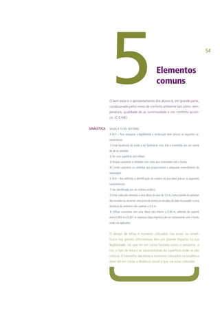 54
Elementos
comuns5O bem estar e o aproveitamento dos alunos é, em grande parte,
condicionado pelos níveis de conforto ambiente tais como: tem-
peratura, qualidade do ar, luminosidade e cor, conforto acústi-
co. (C.E-ME)
Secção 4.14 (DL 163/2006)
4.14.5 – Para assegurar a legibilidade a sinalização deve possuir as seguintes ca-
racterísticas:
1) Estar localizada de modo a ser facilmente vista, lida e entendida por um utente
de pé ou sentado;
2) Ter uma superfície anti-reflexo;
3) Possuir caracteres e símbolos com cores que contrastem com o fundo;
4) Conter caracteres ou símbolos que proporcionem o adequado entendimento da
mensagem.
4.14.6 – Nos edifícios, a identificação do número do piso deve possuir as seguintes
características:
1) Ser identificado por um número arábico;
2) Estar colocada centrada a uma altura do piso de 1,5 m, numa parede do patamar
das escadas ou, se existir uma porta de acesso às escadas, do lado do puxador a uma
distância da ombreira não superior a 0,3 m;
3) Utilizar caracteres com uma altura não inferior a 0,06 m, salientes do suporte
entre 0,005 m e 0,007 m, espessos (tipo negrito) e de cor contrastante com o fundo
onde são aplicados.
O design de letras e números utilizados nos sinais ou sinalé-
tica e nos painéis informativos tem um grande impacto na sua
legibilidade. Há que ter em conta factores como o tamanho, a
cor, o tipo de letra e as características da superfície onde se vão
colocar. O tamanho das letras e números colocados na sinalética
deve ter em conta a distância visual a que vai estar colocada
SINALÉTICA
 