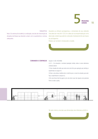 55
Quando se utilizam pictogramas, a dimensão do seu rebordo
não deve ter mais de 1,52 cm e deve ser acompanhada por uma
descrição verbal equivalente colocada imediatamente por baixo
do pictograma.
Poderá ser também introduzido o braille.
Secção 4.12 (DL 163/2006)
4.12.1 – Os comandos e controlos (exemplos: botões, teclas e outros elementos
similares) devem:
1) Estar situados de modo que exista uma zona livre para operação que satisfaça o
especificado na secção 4.1;
2) Estar a uma altura, medida entre o nível do piso e o eixo do comando, que satis-
faça o especificado na secção 4.2;
3) Ter uma forma fácil de agarrar com uma mão e que não requeira uma preensão
firme ou rodar o pulso;
Ter pelo menos uma das suas dimensões não inferiores a 0,02 m.
SINALÉTICA
Nota: Os sistemas de sinalética e sinalização, são alvo de intervenção da
disciplina de Design que deverão cumprir com os parâmetros e normas
adequados.
COMANDOS E CONTROLOS
 