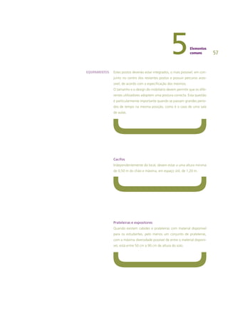 57
Estes postos deverão estar integrados, o mais possível, em con-
junto no centro dos restantes postos e possuir percurso aces-
sível, de acordo com a especificação dos mesmos.
O tamanho e o design do mobiliário devem permitir que os dife-
rentes utilizadores adoptem uma postura correcta. Esta questão
é particularmente importante quando se passam grandes perío-
dos de tempo na mesma posição, como é o caso de uma sala
de aulas.
Cacifos
Independentemente do local, devem estar a uma altura mínima
de 0,50 m do chão e máxima, em espaço útil, de 1,20 m.
Prateleiras e expositores
Quando existem cabides e prateleiras com material disponível
para os estudantes, pelo menos um conjunto de prateleiras,
com a máxima diversidade possível de entre o material disponí-
vel, está entre 50 cm a 90 cm de altura do solo.
EQUIPAMENTOS
 