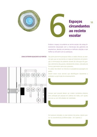 58
ZONA EXTERIOR ADJACENTE AO PORTÃO
Espaços
circundantes
ao recinto
escolar6Embora o espaço circundante ao recinto escolar não esteja di-
rectamente relacionado com a intervenção dos gabinetes de
arquitectura, deverão ser previstas as melhores soluções e que
melhor se articulem com as autarquias.
São particularmente perigosas todas as saídas directas ao exte-
rior pelo que se recomenda um especial tratamento de preven-
ção e minimização de acidentes através da colocação de guar-
das e elementos dissuasores, devidamente visíveis, colocados de
forma a permitirem percursos acessíveis.
As saídas não devem ser directas às passadeiras | passagens de
peões.
Devem existir sinais sonoros que identifiquem claramente a
proibição ou permissão de atravessamento.
Sempre quer possível devem ser criados corredores próprios
para utilização por pessoas em cadeiras de rodas, com ajudas
técnicas ou com dificuldades de mobilidade.
Os materiais utilizados no piso exterior de acesso, devem pos-
suir as características já referenciadas – ver Capítulo 2.
 