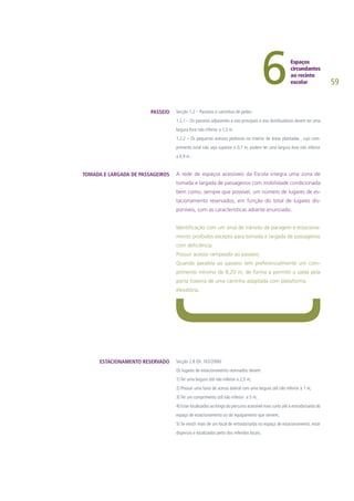 59
Secção 1.2 – Passeios e caminhos de peões:
1.2.1 – Os passeios adjacentes a vias principais e vias distribuidoras devem ter uma
largura livre não inferior a 1,5 m.
1.2.2 – Os pequenos acessos pedonais no interior de áreas plantadas , cujo com-
primento total não seja superior a 0,7 m, podem ter uma largura livre não inferior
a 0,9 m.
A rede de espaços acessíveis da Escola integra uma zona de
tomada e largada de passageiros com mobilidade condicionada
bem como, sempre que possível, um número de lugares de es-
tacionamento reservados, em função do total de lugares dis-
poníveis, com as características adiante enunciado.
Identificação com um sinal de trânsito de paragem e estaciona-
mento proibidos excepto para tomada e largada de passageiros
com deficiência.
Possuir acesso rampeado ao passeio.
Quando paralela ao passeio tem preferencialmente um com-
primento mínimo de 8,20 m, de forma a permitir a saída pela
porta traseira de uma carrinha adaptada com plataforma
elevatória.
Secção 2.8 (DL 163/2006)
Os lugares de estacionamento reservados devem:
1) Ter uma largura útil não inferior a 2,5 m;
2) Possuir uma faixa de acesso lateral com uma largura útil não inferior a 1 m;
3) Ter um comprimento útil não inferior a 5 m;
4) Estar localizados ao longo do percurso acessível mais curto até à entrada/saída do
espaço de estacionamento ou do equipamento que servem;
5) Se existir mais de um local de entrada/saída no espaço de estacionamento, estar
dispersos e localizados perto dos referidos locais;
PASSEIO
TOMADA E LARGADA DE PASSAGEIROS
ESTACIONAMENTO RESERVADO
 