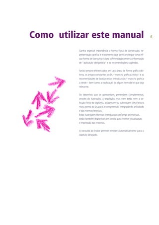 Como utilizar este manual
Ganha especial importância a forma física de construção, re-
presentação gráfica e tratamento que deve privilegiar uma efi-
caz forma de consulta e clara diferenciação entre a informação
de “aplicação obrigatória” e as recomendações sugeridas.
Serão sempre referenciados em cada área, de forma gráfica dis-
tinta, os artigos constantes do DL – mancha gráfica a roxo – e as
recomendações de boas práticas introduzidas – mancha gráfica
a verde – bem como a explicação de algum item da lei que seja
relevante.
Os desenhos que se apresentam, pretendem complementar,
através da ilustração, a legislação, mas nem estes nem a se-
lecção feita do diploma, dispensam ou substituem uma leitura
mais atenta do DL para a compreensão integrada do articulado
e das normas técnicas.	
Estas ilustrações técnicas introduzidas ao longo do manual,
estão também disponíveis em anexo para melhor visualização
e impressão das mesmas.
A consulta do índice permite remeter automaticamente para o
capítulo desejado.
 
