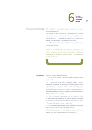 60
6) Ter os seus limites demarcados por linhas pintadas no piso em cor contrastante
com a da restante superfície;
7) Ser reservados por um sinal horizontal com o símbolo internacional de acessibili-
dade, pintado no piso em cor contrastante com a da restante superfície e com uma
dimensão não inferior a 1 m de lado, e por um sinal vertical com o símbolo de aces-
sibilidade, visível mesmo quando o veiculo se encontra estacionado.
2.8.3 – A faixa de acesso lateral pode ser partilhada por dois lugares de estaciona-
mento reservado contíguos.
Devem ser considerados lugares adicionais, prioritários, para
pessoas portadoras de deficiência ou mobilidade condicionada,
permanente ou temporária, grávidas, idosos e acompanhantes
de crianças de colo.
Secção 1.6 – Passagens de peões de superfície:
1.6.1 – A altura do lancil em toda a largura das passagens de peões não deve ser
superior a 0,02m.
1.6.2 – O pavimento do passeio na zona imediatamente adjacente à passagem
de peões deve ser rampeado, com uma inclinação não superior a 8% na direcção
da passagem de peões e não superior a 10% na direcção do lancil do passeio ou
caminho de peões, quando este tiver uma orientação diversa da passagem de peões,
de forma a estabelecer uma concordância entre o nível do pavimento do passeio e o
nível do pavimento da faixa de rodagem.
1.6.3 – A zona de intercepção das passagens de peões com os separadores centrais
das rodovias deve ter, em toda a largura das passagens de peões, uma dimensão
não inferior a 1,2 m e uma inclinação do piso e dos seus revestimentos não superior
a 2%, medidas na direcção do atravessamento dos peões.
1.6.4 – Caso as passagens de peões estejam dotadas de dispositivos semafóricos de
controlo da circulação, devem satisfazer as seguintes condições:
1) Nos semáforos que sinalizam a travessia de peões de accionamento deve estar
localizado a uma altura do piso compreendida entre 0,8 m e 1,2 m;
ESTACIONAMENTO RESERVADO
PASSADEIRAS
 