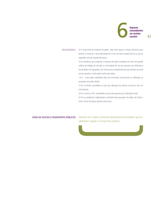 61
2) O sinal verde de travessia de peões deve estar aberto o tempo suficiente para
permitir a travessia, a uma velocidade de 0,4 m/s, de toda a largura da via ou até ao
separador central, quando ele exista;
3) Os semáforos que sinalizam a travessia de peões instalados em vias com grande
volume de tráfego de veículos ou intensidade de uso por pessoas com deficiência
visual devem ser equipados com mecanismos complementares que emitam um sinal
sonoro quando o sinal estiver verde para peões.
1.6.5 - Caso sejam realizadas obras de construção, reconstrução ou alteração, as
passagens de peões devem :
1) Ter os limites assinalados no piso por alteração da textura ou pintura com cor
contrastante;
2) Ter o inicio e o fim assinalados no piso dos passeios por sinalização táctil;
3) Ter os sumidouros implantados a montante das passagens de peões, de modo a
evitar o fluxo de águas pluviais nesta zona.
Deverão ser criados corredores devidamente protegidos que es-
tabeleçam ligação a transportes públicos.
PASSADEIRAS
ZONA DE ACESSO A TRANSPORTE PÚBLICOS
 