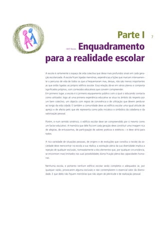 Parte I
J.M.P. Barata Enquadramento
para a realidade escolar
A escola é certamente o espaço de vida colectiva que deixa mais profundos sinais em cada gera-
ção escolarizada. À escola ficam ligadas memórias, experiências e lições que marcam intensamen-
te o percurso de vida de todos os que a frequentaram mas, dessas, não são menos importantes
as que estão ligadas ao próprio edifício escolar. Essa relação dá-se em vários planos e comporta
significados próprios, com conteúdos educativos que convém compreender.
Em primeiro lugar, a escola é o primeiro equipamento público com o qual o educando contacta
como utilizador; logo ali uma primeira experiência educativa se situa no âmbito do respeito por
um bem colectivo, um objecto com regras de convivência e de utilização que devem perdurar
ao longo da vida cidadã. E também a comunidade deve ao edifício escolar uma igual atitude de
apreço e de afecto pelo que ele representa como pólo iniciático e simbólico da cidadania e da
valorização pessoal.
Porém, e num sentido simétrico, o edifício escolar deve ser compreendido por si mesmo como
um factor educativo. A memória que dele fica em cada geração deve constituir uma imagem rica
de alegrias, de entusiasmos, de participação de valores práticos e estéticos – e deve sê-lo para
todos.
A rica variedade de situações pessoais, de origens e de evoluções que constitui o tecido da so-
ciedade deve reencontrar na escola a sua réplica; a aceitação plena da sua diversidade implica a
rejeição de qualquer exclusão, nomeadamente a dos elementos que, por qualquer circunstância,
se encontram mais limitados nas suas possibilidades duma fruição plena das capacidades huma-
nas.
Nenhuma escola, e portanto nenhum edifício escolar serão completos e adequados se, por
qualquer razão, provocarem alguma exclusão e não contemplarem o essencial valor da diversi-
dade. E que deles não fiquem memórias que não sejam de plenitude e de realização pessoal.
 