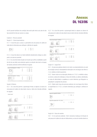 72
não for possível satisfazer esta condição, deve existir pelo menos uma sala de cada
tipo acessível de nível, por ascensor ou rampa.
Capitulo 4 – Percurso acessível:
Secção 4.1 – Zonas de permanência:
4.1.1 – A zona livre para o acesso e a permanência de uma pessoa em cadeira de
rodas deve ter dimensões que satisfaçam o definido em seguida:
4.1.2 – A zona livre deve ter um lado totalmente desobstruído contíguo ou sobre-
posto a um percurso acessível.
4.1.3 – Se a zona livre estiver situada num recanto que confina a totalidade ou parte
de três dos seus lados numa extensão superior ao indicado, deve existir um espaço
de manobra adicional conforme definido em seguida:
Secção 4.2 Alcance:
4.2.1 – Se a zona livre permitir a aproximação frontal, os objectos ao alcance de
uma pessoa em cadeira de rodas devem situar-se dentro dos intervalos definidos
em seguida:
4.2.2 – Se a zona livre permitir a aproximação lateral, os objectos ao alcance de
uma pessoa em cadeira de rodas devem situar-se dentro de dois intervalos definidos
em seguida:
Secção 4.3 – Largura livre:
4.3.1 – Os percursos pedonais devem ter em todo o seu desenvolvimento um canal
de circulação contínuo e desimpedido de obstruções com uma largura não inferior a
1,2 m, medida ao nível do pavimento.
4.3.2 – Devem incluir-se nas obstruções referidas no n.º 4.3.1 o mobiliário urbano,
as arvores, as placas de sinalização, as bocas-de-incêndio, as cadeiras sobrelevadas,
as caixas de electricidade, as papeleiras ou outros elementos que bloqueiem ou
prejudiquem a progressão das pessoas.
4.3.3 – Podem existir troços dos percursos pedonais com uma largura livre inferior
ao especificado no n.º 4.3.1, se tiverem dimensões que satisfaçam o definido em
seguida:
Secção 4.4 – Zonas de manobra:
4.4.1 – Se nos percursos pedonais forem necessárias mudanças de direcção de
uma pessoa em cadeira de rodas em deslocamento, as zonas de manobra devem ter
 